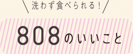 洗わず食べられる！ 808のいいこと